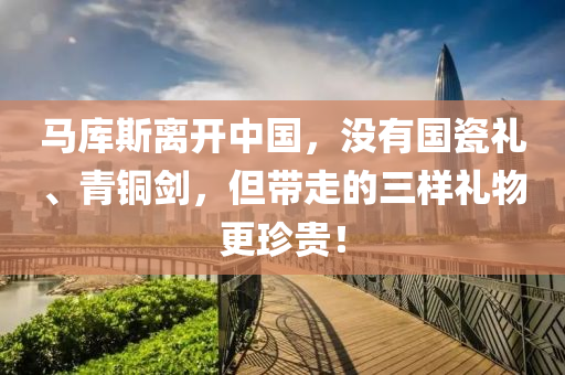 馬庫斯離開中國，沒有國瓷禮、青銅劍，但帶走的三樣禮物更珍貴！