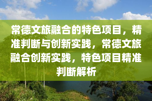 常德文旅融合的特色項目，精準(zhǔn)判斷與創(chuàng)新實踐，常德文旅融合創(chuàng)新實踐，特色項目精準(zhǔn)判斷解析