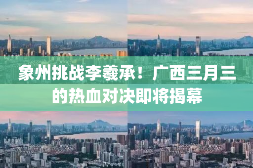 象州挑戰(zhàn)李羲承！廣西三月三的熱血對決即將揭幕