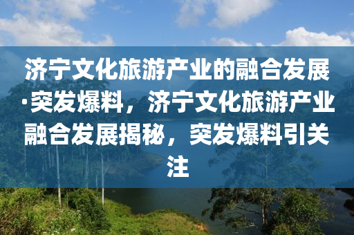 濟寧文化旅游產(chǎn)業(yè)的融合發(fā)展·突發(fā)爆料，濟寧文化旅游產(chǎn)業(yè)融合發(fā)展揭秘，突發(fā)爆料引關注
