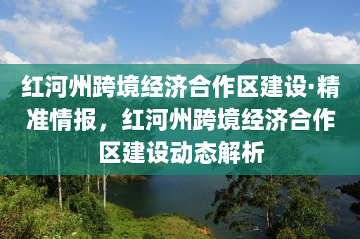 紅河州跨境經(jīng)濟合作區(qū)建設·精準情報，紅河州跨境經(jīng)濟合作區(qū)建設動態(tài)解析