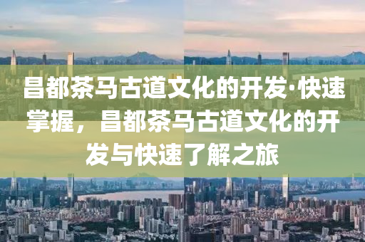 昌都茶馬古道文化的開發(fā)·快速掌握，昌都茶馬古道文化的開發(fā)與快速了解之旅