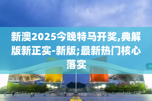 新澳2025今晚特馬開獎,典解版新正實-新版;最新熱門核心落實