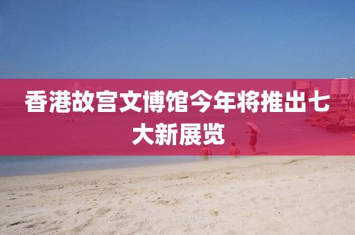 香港故宮文博館今年將推出七大新展覽