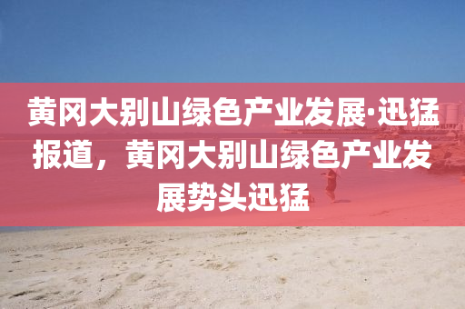 黃岡大別山綠色產(chǎn)業(yè)發(fā)展·迅猛報道，黃岡大別山綠色產(chǎn)業(yè)發(fā)展勢頭迅猛