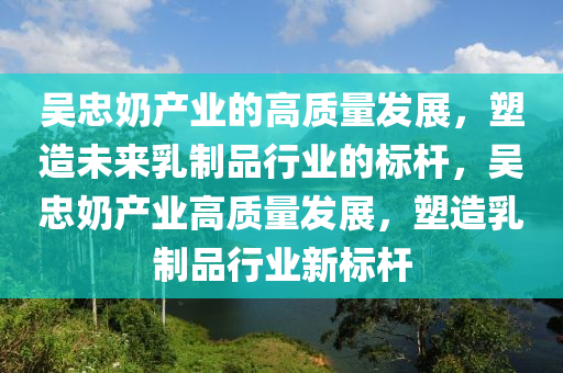 吳忠奶產(chǎn)業(yè)的高質(zhì)量發(fā)展，塑造未來乳制品行業(yè)的標(biāo)桿，吳忠奶產(chǎn)業(yè)高質(zhì)量發(fā)展，塑造乳制品行業(yè)新標(biāo)桿