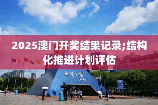 2025澳門開獎(jiǎng)結(jié)果記錄;結(jié)構(gòu)化推進(jìn)計(jì)劃評(píng)估