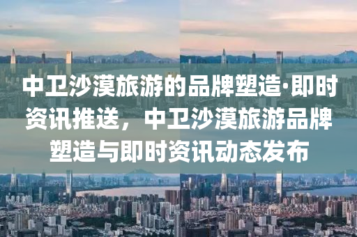 中衛(wèi)沙漠旅游的品牌塑造·即時(shí)資訊推送，中衛(wèi)沙漠旅游品牌塑造與即時(shí)資訊動(dòng)態(tài)發(fā)布