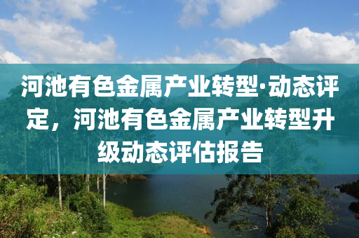 河池有色金屬產(chǎn)業(yè)轉(zhuǎn)型·動態(tài)評定，河池有色金屬產(chǎn)業(yè)轉(zhuǎn)型升級動態(tài)評估報告