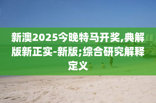 新澳2025今晚特馬開獎,典解版新正實-新版;綜合研究解釋定義