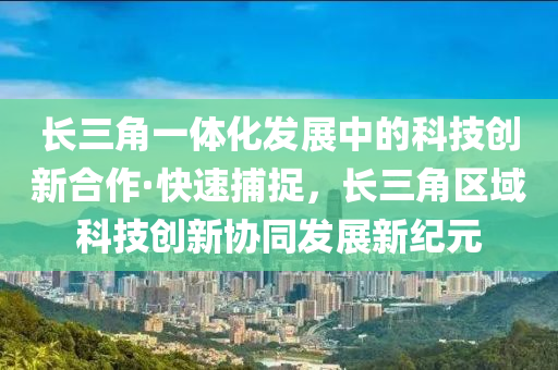 長(zhǎng)三角一體化發(fā)展中的科技創(chuàng)新合作·快速捕捉，長(zhǎng)三角區(qū)域科技創(chuàng)新協(xié)同發(fā)展新紀(jì)元