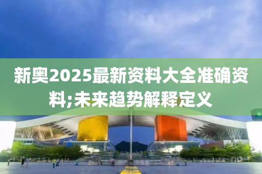 新奧2025最新資料大全準(zhǔn)確資料;未來(lái)趨勢(shì)解釋定義