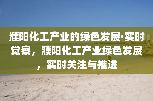 濮陽化工產(chǎn)業(yè)的綠色發(fā)展·實(shí)時覺察，濮陽化工產(chǎn)業(yè)綠色發(fā)展，實(shí)時關(guān)注與推進(jìn)