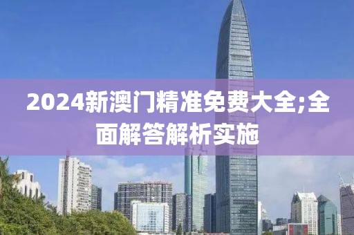 2024新澳門精準(zhǔn)免費(fèi)大全;全面解答解析實(shí)施