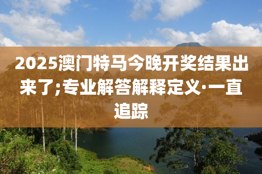 2025澳門特馬今晚開獎(jiǎng)結(jié)果出來了;專業(yè)解答解釋定義·一直追蹤