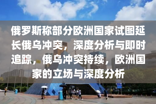俄羅斯稱部分歐洲國家試圖延長俄烏沖突，深度分析與即時追蹤，俄烏沖突持續(xù)，歐洲國家的立場與深度分析
