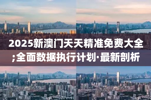2025新澳門天天精準免費大全;全面數(shù)據(jù)執(zhí)行計劃·最新剖析