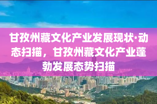 甘孜州藏文化產(chǎn)業(yè)發(fā)展現(xiàn)狀·動(dòng)態(tài)掃描，甘孜州藏文化產(chǎn)業(yè)蓬勃發(fā)展態(tài)勢掃描