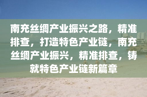 南充絲綢產(chǎn)業(yè)振興之路，精準(zhǔn)排查，打造特色產(chǎn)業(yè)鏈，南充絲綢產(chǎn)業(yè)振興，精準(zhǔn)排查，鑄就特色產(chǎn)業(yè)鏈新篇章