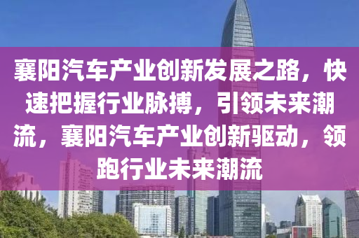 襄陽(yáng)汽車產(chǎn)業(yè)創(chuàng)新發(fā)展之路，快速把握行業(yè)脈搏，引領(lǐng)未來(lái)潮流，襄陽(yáng)汽車產(chǎn)業(yè)創(chuàng)新驅(qū)動(dòng)，領(lǐng)跑行業(yè)未來(lái)潮流