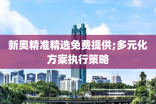 新奧精準(zhǔn)精選免費(fèi)提供;多元化方案執(zhí)行策略