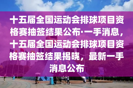 十五屆全國運(yùn)動會排球項(xiàng)目資格賽抽簽結(jié)果公布·一手消息，十五屆全國運(yùn)動會排球項(xiàng)目資格賽抽簽結(jié)果揭曉，最新一手消息公布