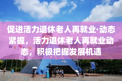 促進(jìn)活力退休老人再就業(yè)·動(dòng)態(tài)緊握，活力退休老人再就業(yè)動(dòng)態(tài)，積極把握發(fā)展機(jī)遇