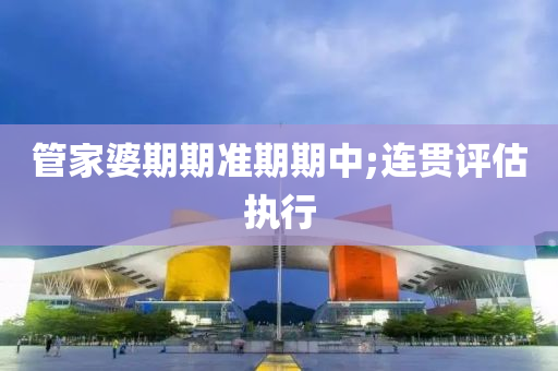 管家婆期期準期期中;連貫評估執(zhí)行