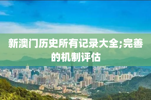 新澳門歷史所有記錄大全;完善的機制評估