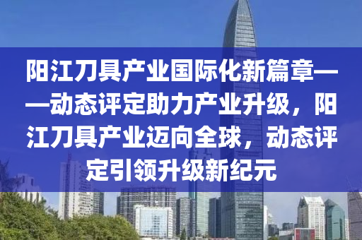 陽江刀具產(chǎn)業(yè)國際化新篇章——動態(tài)評定助力產(chǎn)業(yè)升級，陽江刀具產(chǎn)業(yè)邁向全球，動態(tài)評定引領(lǐng)升級新紀元