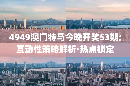 4949澳門特馬今晚開(kāi)獎(jiǎng)53期;互動(dòng)性策略解析·熱點(diǎn)鎖定