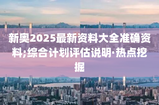 新奧2025最新資料大全準(zhǔn)確資料;綜合計劃評估說明·熱點挖掘