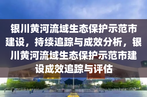 銀川黃河流域生態(tài)保護(hù)示范市建設(shè)，持續(xù)追蹤與成效分析，銀川黃河流域生態(tài)保護(hù)示范市建設(shè)成效追蹤與評(píng)估