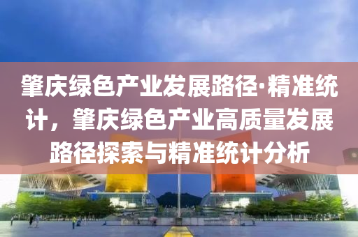 肇慶綠色產(chǎn)業(yè)發(fā)展路徑·精準(zhǔn)統(tǒng)計(jì)，肇慶綠色產(chǎn)業(yè)高質(zhì)量發(fā)展路徑探索與精準(zhǔn)統(tǒng)計(jì)分析
