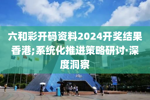 六和彩開碼資料2024開獎結(jié)果香港;系統(tǒng)化推進策略研討·深度洞察