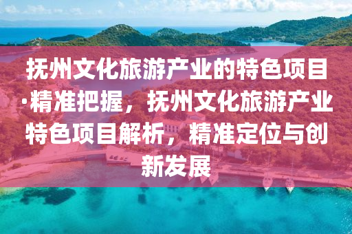 撫州文化旅游產(chǎn)業(yè)的特色項目·精準把握，撫州文化旅游產(chǎn)業(yè)特色項目解析，精準定位與創(chuàng)新發(fā)展