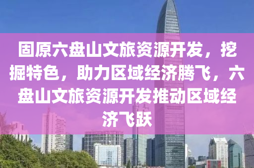 固原六盤山文旅資源開發(fā)，挖掘特色，助力區(qū)域經(jīng)濟(jì)騰飛，六盤山文旅資源開發(fā)推動區(qū)域經(jīng)濟(jì)飛躍