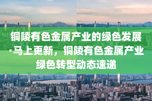 銅陵有色金屬產(chǎn)業(yè)的綠色發(fā)展·馬上更新，銅陵有色金屬產(chǎn)業(yè)綠色轉型動態(tài)速遞