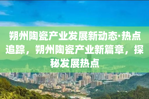 朔州陶瓷產(chǎn)業(yè)發(fā)展新動(dòng)態(tài)·熱點(diǎn)追蹤，朔州陶瓷產(chǎn)業(yè)新篇章，探秘發(fā)展熱點(diǎn)