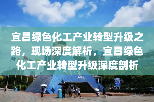 宜昌綠色化工產(chǎn)業(yè)轉(zhuǎn)型升級之路，現(xiàn)場深度解析，宜昌綠色化工產(chǎn)業(yè)轉(zhuǎn)型升級深度剖析