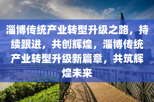 淄博傳統(tǒng)產(chǎn)業(yè)轉(zhuǎn)型升級之路，持續(xù)跟進，共創(chuàng)輝煌，淄博傳統(tǒng)產(chǎn)業(yè)轉(zhuǎn)型升級新篇章，共筑輝煌未來