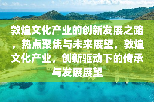敦煌文化產(chǎn)業(yè)的創(chuàng)新發(fā)展之路，熱點(diǎn)聚焦與未來展望，敦煌文化產(chǎn)業(yè)，創(chuàng)新驅(qū)動下的傳承與發(fā)展展望