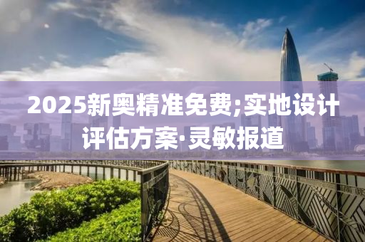 2025新奧精準(zhǔn)免費(fèi);實(shí)地設(shè)計(jì)評(píng)估方案·靈敏報(bào)道