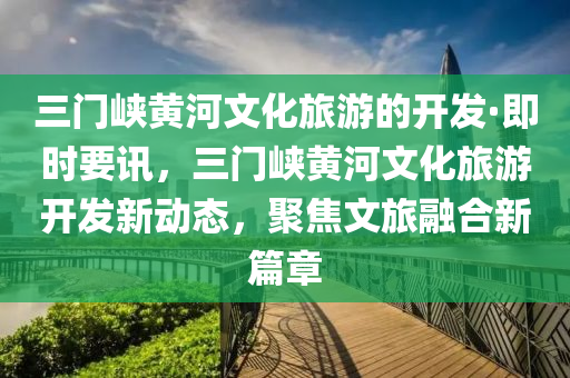 三門峽黃河文化旅游的開發(fā)·即時(shí)要訊，三門峽黃河文化旅游開發(fā)新動(dòng)態(tài)，聚焦文旅融合新篇章