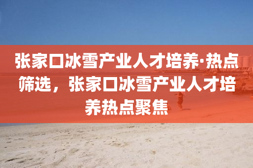 張家口冰雪產(chǎn)業(yè)人才培養(yǎng)·熱點(diǎn)篩選，張家口冰雪產(chǎn)業(yè)人才培養(yǎng)熱點(diǎn)聚焦