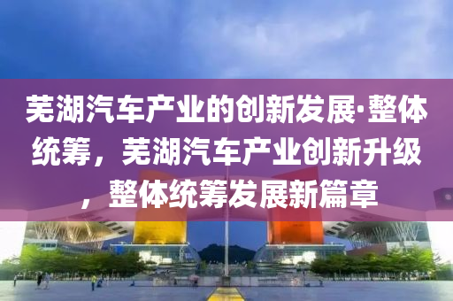 蕪湖汽車產(chǎn)業(yè)的創(chuàng)新發(fā)展·整體統(tǒng)籌，蕪湖汽車產(chǎn)業(yè)創(chuàng)新升級，整體統(tǒng)籌發(fā)展新篇章