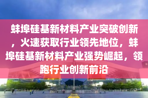 蚌埠硅基新材料產(chǎn)業(yè)突破創(chuàng)新，火速獲取行業(yè)領(lǐng)先地位，蚌埠硅基新材料產(chǎn)業(yè)強勢崛起，領(lǐng)跑行業(yè)創(chuàng)新前沿