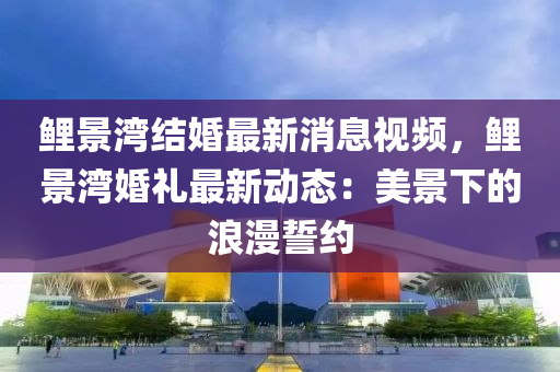鯉景灣結(jié)婚最新消息視頻，鯉景灣婚禮最新動態(tài)：美景下的浪漫誓約