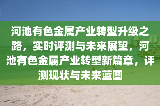 河池有色金屬產(chǎn)業(yè)轉(zhuǎn)型升級(jí)之路，實(shí)時(shí)評(píng)測(cè)與未來(lái)展望，河池有色金屬產(chǎn)業(yè)轉(zhuǎn)型新篇章，評(píng)測(cè)現(xiàn)狀與未來(lái)藍(lán)圖