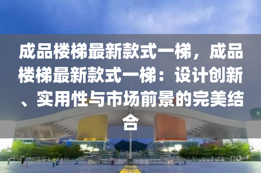 成品樓梯最新款式一梯，成品樓梯最新款式一梯：設(shè)計(jì)創(chuàng)新、實(shí)用性與市場(chǎng)前景的完美結(jié)合